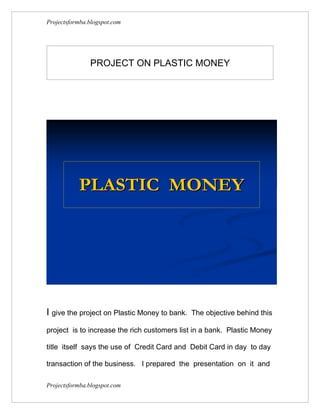 Projectsformba.blogspot.com




               PROJECT ON PLASTIC MONEY




           PLASTIC MONEY




I give the project on Plastic Money to bank.   The objective behind this

project is to increase the rich customers list in a bank. Plastic Money

title itself says the use of Credit Card and Debit Card in day to day

transaction of the business. I prepared the presentation on it and

Projectsformba.blogspot.com
 