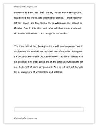Projectsformba.blogspot.com


submitted to bank and Bank already started work on this project.

Idea behind this project is to sale the bulk product. Target customer

Of this project are two parties one is Wholesaler and second is

Retailer. Due to this idea bank also sell their swipe machine to

wholesaler and create brand image in the market.




The idea behind this, bank give the credit card swipe machine to

wholesalers and retailers use the credit card of the bank. Bank gives

the 50 days credit to their credit card holders. So here retailers can

get benefit of long credit period and on the other side wholesalers can

get the benefit of same day payment. As a result bank got the wide

list of customers of wholesalers and retailers.




Projectsformba.blogspot.com
 