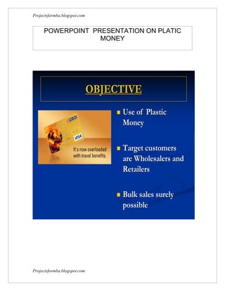 Projectsformba.blogspot.com


     POWERPOINT PRESENTATION ON PLATIC
                  MONEY




                              OBJECTIVE
                                     Use of Plastic
                                      Money

                                     Target customers
                                      are Wholesalers and
                                      Retailers

                                     Bulk sales surely
                                      possible




Projectsformba.blogspot.com
 