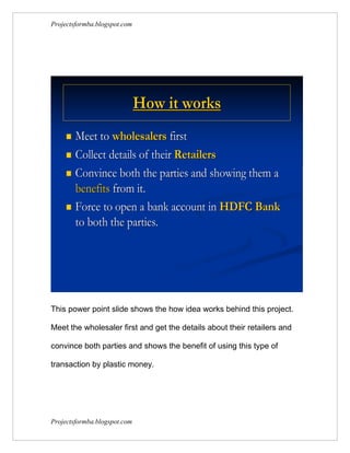 Projectsformba.blogspot.com




                              How it works
      Meet to wholesalers first
      Collect details of their Retailers

      Convince both the parties and showing them a
       benefits from it.
      Force to open a bank account in HDFC Bank
       to both the parties.




This power point slide shows the how idea works behind this project.

Meet the wholesaler first and get the details about their retailers and

convince both parties and shows the benefit of using this type of

transaction by plastic money.




Projectsformba.blogspot.com
 