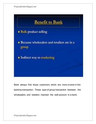 Projectsformba.blogspot.com




                        Benefit to Bank
        Bulk product selling

        Because wholesalers and retailers are in a
         group

        Indirect way to marketing




Bank always find those customers which are more involve in the

banking transaction. These type of group transaction between the

wholesalers and retailers maintain the well account in a bank.




Projectsformba.blogspot.com
 