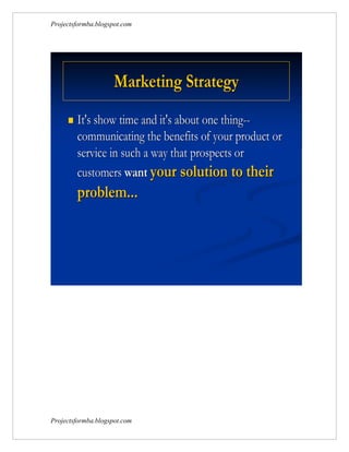 Projectsformba.blogspot.com




                     Marketing Strategy
        It's show time and it's about one thing--
         communicating the benefits of your product or
         service in such a way that prospects or
         customers want your solution to their
         problem...




Projectsformba.blogspot.com
 