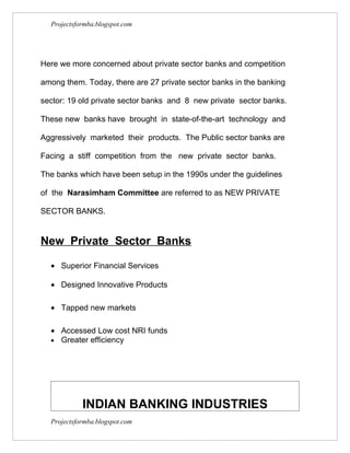 Projectsformba.blogspot.com




Here we more concerned about private sector banks and competition

among them. Today, there are 27 private sector banks in the banking

sector: 19 old private sector banks and 8 new private sector banks.

These new banks have brought in state-of-the-art technology and

Aggressively marketed their products. The Public sector banks are

Facing a stiff competition from the new private sector banks.

The banks which have been setup in the 1990s under the guidelines

of the Narasimham Committee are referred to as NEW PRIVATE

SECTOR BANKS.


New Private Sector Banks

  • Superior Financial Services

  • Designed Innovative Products

  • Tapped new markets

  • Accessed Low cost NRI funds
  • Greater efficiency




            INDIAN BANKING INDUSTRIES
  Projectsformba.blogspot.com
 