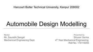 Automobile Design Modelling
Mentor Presented by
Mr. Saurabh Sangal Shivam Verma
Mechanical Engineering Dept. 4th
Year Mechanical Engineering
Roll No. 170110055
Harcourt Butler Technical University, Kanpur 208002
 