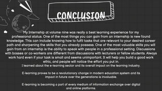 My Internship at volume nine was really a best learning experience for my
professional status. One of the most things you can gain from an internship is new found
knowledge. This can include knowing how to fulfil tasks that are relevant to your desired career
path and sharpening the skills that you already possess. One of the most valuable skills you will
gain from an internship is the ability to speak with people in a professional setting. Discussions
with bosses or co-workers are different from discussions with lecturers or fellow students. Always
work hard even if your task is small and seems unimportant. It will help you build a good work
ethic, and people will notice the effort you put in.
I learned about the e-learning sector and its overall impact on the learning industry.
E-learning proves to be a revolutionary change in modern education system and its
impact in future over the generations is invaluable.
E-learning is becoming a part of every medium of information exchange over digital
and online platforms.
CONCLUSION
 