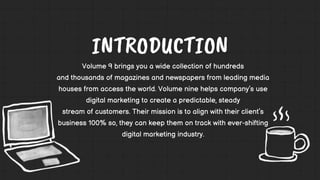 Volume 9 brings you a wide collection of hundreds
and thousands of magazines and newspapers from leading media
houses from access the world. Volume nine helps company’s use
digital marketing to create a predictable, steady
stream of customers. Their mission is to align with their client’s
business 100% so, they can keep them on track with ever-shifting
digital marketing industry.
 