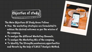Objective of study
The Main Objectives Of Study Areas Follows
● How the marketing strategies are formulated to
achieve the desired outcomes as per the mission of
the company.
● To analyze the different Marketing Channels.
● To analyze the Marketing Mix of the company.
● To identify The Strengths,weaknesses,opportunities
and threats by the help of S.W.O.T Analysis Method.
 