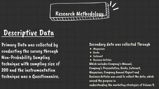 Research Methodology
Secondary data was collected Through
● Magazines
● Books
● Internet
● Business Articles
Which includes Company’s Manual,
Company’s Presentation, Books, Internet,
Magazines, Company Annual Report and
Business Articles was used to collect the data, which
served the purpose in
understanding the marketing strategies of Volume 9.
Descriptive Data
Primary Data was collected by
conducting the survey through
Non-Probability Sampling
technique with sampling size of
200 and the instrumentation
technique was a Questionnaire.
 