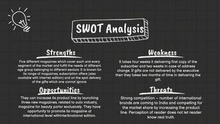 Strengths Weakness
Opportunities Threats
It takes four weeks it delivering first copy of the
subscriber and two weeks in case of address
change. If gifts are not delivered by the executive
then they takes two months of time in delivering the
gift.
They can increase its product line by launching
three new magazines, related to auto industry,
magazine for beauty parlor exclusively. They have
opportunity to promote its magazine at
international level withinterbnational edition.
Strong competition – number of international
brands are coming to India and compelling for
the market share by increasing the product
line. Perception of reader does not let reader
know real truth.
SWOT Analysis
Five different magazines which cover each and every
segment of the market and fulfill the needs of different
age group belonging to different sectors. It is known for
its range of magazines, subscription offers (also
available with internet edition) and on the spot delivery
of the gifts which one cannot ignore.
 