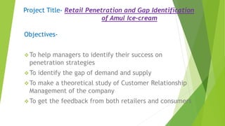 Project Title- Retail Penetration and Gap Identification
of Amul Ice-cream
Objectives-
To help managers to identify their success on
penetration strategies
To identify the gap of demand and supply
To make a theoretical study of Customer Relationship
Management of the company
To get the feedback from both retailers and consumers
 