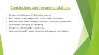 Conclusions and recommendations
 Company should increase it’s distribution channel.
 Supply should be very good specially in pick seasons like summer.
 More new flavors should be bought into market to attract more consumers.
 Company should increase it’s advertising.
 Refrigerator offer should be re-considered.
 More promotional offer should be given to both customers and retailers.
 