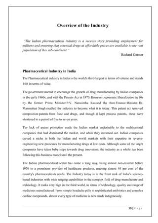 Overview of the Industry


“The Indian pharmaceutical industry is a success story providing employment for
millions and ensuring that essential drugs at affordable prices are available to the vast
population of this sub-continent.”
                                                                        Richard Gerster



Pharmaceutical Industry in India
The Pharmaceutical industry in India is the world's third-largest in terms of volume and stands
14th in terms of value.

The government started to encourage the growth of drug manufacturing by Indian companies
in the early 1960s, and with the Patents Act in 1970. However, economic liberalization in 90s
by the former Prime Minister P.V. Narasimha Rao and the then Finance Minister, Dr.
Manmohan Singh enabled the industry to become what it is today. This patent act removed
composition patents from food and drugs, and though it kept process patents, these were
shortened to a period of five to seven years.

The lack of patent protection made the Indian market undesirable to the multinational
companies that had dominated the market, and while they streamed out. Indian companies
carved a niche in both the Indian and world markets with their expertise in reverse-
engineering new processes for manufacturing drugs at low costs. Although some of the larger
companies have taken baby steps towards drug innovation, the industry as a whole has been
following this business model until the present.

The Indian pharmaceutical sector has come a long way, being almost non-existent before
1970 to a prominent provider of healthcare products, meeting almost 95 per cent of the
country's pharmaceuticals needs. The Industry today is in the front rank of India’s science-
based industries with wide ranging capabilities in the complex field of drug manufacture and
technology. It ranks very high in the third world, in terms of technology, quality and range of
medicines manufactured. From simple headache pills to sophisticated antibiotics and complex
cardiac compounds, almost every type of medicine is now made indigenously.


                                                                                   10 | P a g e
 