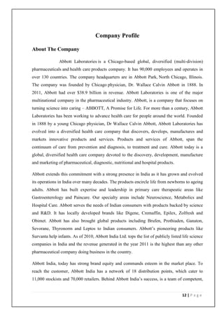 Company Profile

About The Company

               Abbott Laboratories is a Chicago-based global, diversified (multi-division)
pharmaceuticals and health care products company. It has 90,000 employees and operates in
over 130 countries. The company headquarters are in Abbott Park, North Chicago, Illinois.
The company was founded by Chicago physician, Dr. Wallace Calvin Abbott in 1888. In
2011, Abbott had over $38.9 billion in revenue. Abbott Laboratories is one of the major
multinational company in the pharmaceutical industry. Abbott, is a company that focuses on
turning science into caring – ABBOTT, A Promise for Life. For more than a century, Abbott
Laboratories has been working to advance health care for people around the world. Founded
in 1888 by a young Chicago physician, Dr Wallace Calvin Abbott, Abbott Laboratories has
evolved into a diversified health care company that discovers, develops, manufactures and
markets innovative products and services. Products and services of Abbott, span the
continuum of care from prevention and diagnosis, to treatment and cure. Abbott today is a
global, diversified health care company devoted to the discovery, development, manufacture
and marketing of pharmaceutical, diagnostic, nutritional and hospital products.

Abbott extends this commitment with a strong presence in India as it has grown and evolved
its operations in India over many decades. The products encircle life from newborns to ageing
adults. Abbott has built expertise and leadership in primary care therapeutic areas like
Gastroenterology and Paincare. Our specialty areas include Neuroscience, Metabolics and
Hospital Care. Abbott serves the needs of Indian consumers with products backed by science
and R&D. It has locally developed brands like Digene, Cremaffin, Epilex, Zolfresh and
Obimet. Abbott has also brought global products including Brufen, Prothiaden, Ganaton,
Sevorane, Thyronorm and Leptos to Indian consumers. Abbott’s pioneering products like
Survanta help infants. As of 2010, Abbott India Ltd. tops the list of publicly listed life science
companies in India and the revenue generated in the year 2011 is the highest than any other
pharmaceutical company doing business in the country.

Abbott India, today has strong brand equity and commands esteem in the market place. To
reach the customer, Abbott India has a network of 18 distribution points, which cater to
11,000 stockists and 70,000 retailers. Behind Abbott India’s success, is a team of competent,


                                                                                      12 | P a g e
 