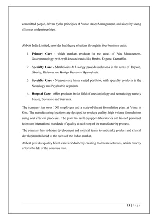 committed people, driven by the principles of Value Based Management, and aided by strong
alliances and partnerships.




Abbott India Limited, provides healthcare solutions through its four business units:

   1. Primary Care - which markets products in the areas of Pain Management,
       Gastroenterology, with well-known brands like Brufen, Digene, Cremaffin.

   2. Specialty Care - Metaboloics & Urology provides solutions in the areas of Thyroid,
       Obesity, Diabetes and Benign Prostratic Hyperplasia.

   3. Specialty Care - Neuroscience has a varied portfolio, with specialty products in the
       Neurology and Psychiatric segments.

   4. Hospital Care - offers products in the field of anesthesiology and neonatology namely
       Forane, Sevorane and Survanta.

The company has over 1000 employees and a state-of-the-art formulation plant at Verna in
Goa. The manufacturing locations are designed to produce quality, high volume formulations
using cost efficient processes. The plant has well equipped laboratories and trained personnel
to ensure international standards of quality at each step of the manufacturing process.

The company has in-house development and medical teams to undertake product and clinical
development tailored to the needs of the Indian market.

Abbott provides quality health care worldwide by creating healthcare solutions, which directly
affects the life of the common man.




                                                                                       13 | P a g e
 