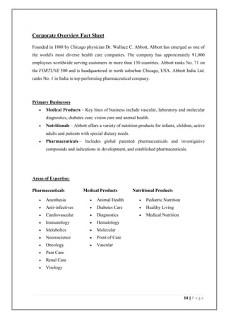 Corporate Overview Fact Sheet

Founded in 1888 by Chicago physician Dr. Wallace C. Abbott, Abbott has emerged as one of
the world's most diverse health care companies. The company has approximately 91,000
employees worldwide serving customers in more than 130 countries. Abbott ranks No. 71 on
the FORTUNE 500 and is headquartered in north suburban Chicago, USA. Abbott India Ltd.
ranks No. 1 in India in top performing pharmaceutical company.




Primary Businesses
      Medical Products – Key lines of business include vascular, laboratory and molecular
       diagnostics, diabetes care, vision care and animal health.
      Nutritionals – Abbott offers a variety of nutrition products for infants, children, active
       adults and patients with special dietary needs.
      Pharmaceuticals – Includes global patented pharmaceuticals and investigative
       compounds and indications in development, and established pharmaceuticals.




Areas of Expertise:

Pharmaceuticals             Medical Products             Nutritional Products

      Anesthesia                 Animal Health               Pediatric Nutrition
      Anti-infectives            Diabetes Care               Healthy Living
      Cardiovascular             Diagnostics                 Medical Nutrition
      Immunology                 Hematology
      Metabolics                 Molecular
      Neuroscience               Point of Care
      Oncology                   Vascular
      Pain Care
      Renal Care
      Virology




                                                                                      14 | P a g e
 
