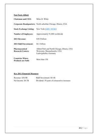 Fast Facts Abbott

    Chairman and CEO:          Miles D. White

    Corporate Headquarters: North suburban Chicago, Illinois, USA

    Stock Exchange Listing:    New York [ABT: NYSE]

    Number of Employees:       Approximately 91,000 worldwide

    2011 Revenue:              $38.9 billion

    2011 R&D Investment:       $4.1 billion

    Pharmaceutical             Abbott Park and North Chicago, Illinois, USA
    Research Centers:          Worcester, Massachusetts, USA
                               Ludwigshafen, Germany

    Countries Where
                               More than 130
    Products are Sold:




    Key 2011 Financial Measures

   Revenue: $38.9B           R&D Investment: $4.1B
   Net Income: $4.7B         Dividend: 39 years of consecutive increases




                                                                              15 | P a g e
 