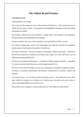 The Abbott Brand Promise
A Promise for Life

Turning Science into Caring

We are here for the people we serve in their pursuit of healthy lives. This has been the way of
Abbott for more than a century – passionately and thoughtfully translating science into lasting
contributions to health.

Our products encircle life, from newborns to aging adults, from nutrition and diagnostics
through medical care and pharmaceutical therapy.

Caring is central to the work we do and defines our responsibility to those we serve:

We advance leading-edge science and technologies that hold the potential for significant
improvements to health and to the practice of health care.

We value our diversity – that of our products, technologies, markets and people – and believe
that diverse perspectives combined with shared goals inspire new ideas and better ways of
addressing changing health needs.

We focus on exceptional performance – a hallmark of Abbott people worldwide – demanding
of ourselves and each other because our work impacts people's lives.

We strive to earn the trust of those we serve by committing to the highest standards of quality,
excellence in personal relationships, and behavior characterized by honesty, fairness and
integrity.

We sustain success – for our business and the people we serve – by staying true to key tenets
upon which our company was founded over a century ago: innovative care and a desire to
make a meaningful difference in all that we do.

The promise of our company is in the promise that our work holds for health and life.




                                                                                    17 | P a g e
 
