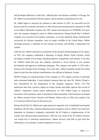 had developed alkaloids in solid form. Alkaloid pills soon became available in Chicago, but
Dr. Abbott was dissatisfied with their quality, and he decided to manufacture his own.

Dr. Abbott began to advertise his products to other doctors in 1891. So successful was his
business that he eventually sold shares to other doctors and incorporated his operation in 1900
as the Abbott Alkaloidal Company. By 1905, annual sales had grown to $200,000. Ten years
later, the company changed its name to Abbott Laboratories. During World War I, Abbott's
company was essential to the medical community, as several important drugs, manufactured
exclusively by German companies, were no longer available in the United States. Abbott
developed procaine, a substitute for the German novocaine, and barbital, a replacement for
veneral.

After the war, Abbott continued to concentrate on the research and development of new drugs.
In 1921, the company established a laboratory in Rocky Mount, North Carolina, which
developed a number of new drugs, including sedatives, tranquilizers, and vitamins. Even after
Dr. Abbott's death that year, the company continued to invest heavily in new product
development and aggressive marketing campaigns. The company went public in 1929 with a
listing on the Chicago Stock Exchange. Two years later, Abbott expanded outside the United
States for the first time with the establishment of an affiliate in Montreal, Canada.

DeWitt Clough was named president of the company in 1933, ending a period of somewhat
stale communal leadership. A more dynamic character than any since Dr. Abbott, Clough is
best remembered for the inauguration of the company magazine, What's New? The
publication had such a positive impact on worker morale and public opinion that several of
Abbott's competitors started similar publications. In 1936 Abbott began its long-term
association with anesthetics when it introduced sodium pentothal, which had been developed
by Abbott scientists Ernest Volwiler and Donalee Tabern (who in 1986 were named to the
U.S. Inventors Hall of Fame for this discovery).

During World War II, Abbott once again played an important role in battlefield and hospital
healthcare. By this time, American pharmaceutical companies such as Abbott were much less
dependent on Germany's companies, particularly the IG Farben--a conglomeration of the
world's most advanced drug manufacturers. After the war, much of the IG Farben's research
was turned over to American manufacturers. Abbott, however, had little to gain from this
information; it was already a worthy competitor on its own.



                                                                                        19 | P a g e
 