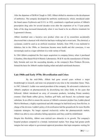 After the departure of DeWitt Clough in 1945, Abbott shifted its attention to the development
of antibiotics. The company developed the antibiotic erythromycin, which, introduced under
the brand names Erythrocin and E.E.S. in 1952, constituted a significant portion of Abbott's
prescription drug sales for several decades--even after the expiration of its 17-year patent.
Sales of the drug increased dramatically when it was found to be an effective treatment for
Legionnaire's disease.

Abbott stumbled onto a lucrative new product when one of its researchers accidentally
discovered that a chemical with which he had been working had a sweet taste. The chemical, a
cyclamate, could be used as an artificial sweetener. Initially, from 1950, it was marketed to
diabetics, but in the 1960s, as Americans became more health and diet conscious, it was
increasingly used as a sugar substitute in a wide variety of foods.

In 1964 Abbott completed the first major acquisition in company history when it purchased
Columbus, Ohio-based M & R Dietetic Laboratories. M & R was the manufacturer of Similac
baby formula and over the succeeding decades, as the company's Ross Products Division,
formed the basis for Abbott's market-leading infant and adult nutritionals business.



Late 1960s and Early 1970s: Diversification and Crises
               By the mid-1960s, Abbott had gone several years without a major
breakthrough in research, and none was projected at any time in the immediate future. Then,
in 1967, Edward J. Ledder was named president of the company. He advocated a reduction in
Abbott's emphasis on pharmaceuticals by diversifying into other fields. In the years that
followed, Abbott introduced an array of consumer products, including Pream nondairy
creamer, Glad Hands rubber gloves, Faultless golf balls, and Sucaryl, the cyclamate sugar
substitute. In an effort to ensure the success of Abbott's consumer product line, Ledder placed
Melvin Birnbaum, a highly experienced and able manager he had hired away from Revlon, in
charge of the division. Ledder's policy of diversification laid the groundwork for more flexible
corporate strategies. No longer exposed exclusively within the pharmaceuticals market,
Abbott was able to cross-subsidize failing operations until they could be rehabilitated.

Despite this flexibility, Abbott soon realized new obstacles to its growth. The company's
hospital products competed in a limited, institutional market. New drugs had greater profit
margins but were subject to government approval procedures that kept companies waiting for

                                                                                       20 | P a g e
 
