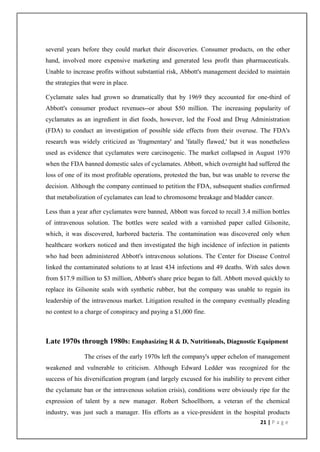 several years before they could market their discoveries. Consumer products, on the other
hand, involved more expensive marketing and generated less profit than pharmaceuticals.
Unable to increase profits without substantial risk, Abbott's management decided to maintain
the strategies that were in place.

Cyclamate sales had grown so dramatically that by 1969 they accounted for one-third of
Abbott's consumer product revenues--or about $50 million. The increasing popularity of
cyclamates as an ingredient in diet foods, however, led the Food and Drug Administration
(FDA) to conduct an investigation of possible side effects from their overuse. The FDA's
research was widely criticized as 'fragmentary' and 'fatally flawed,' but it was nonetheless
used as evidence that cyclamates were carcinogenic. The market collapsed in August 1970
when the FDA banned domestic sales of cyclamates. Abbott, which overnight had suffered the
loss of one of its most profitable operations, protested the ban, but was unable to reverse the
decision. Although the company continued to petition the FDA, subsequent studies confirmed
that metabolization of cyclamates can lead to chromosome breakage and bladder cancer.

Less than a year after cyclamates were banned, Abbott was forced to recall 3.4 million bottles
of intravenous solution. The bottles were sealed with a varnished paper called Gilsonite,
which, it was discovered, harbored bacteria. The contamination was discovered only when
healthcare workers noticed and then investigated the high incidence of infection in patients
who had been administered Abbott's intravenous solutions. The Center for Disease Control
linked the contaminated solutions to at least 434 infections and 49 deaths. With sales down
from $17.9 million to $3 million, Abbott's share price began to fall. Abbott moved quickly to
replace its Gilsonite seals with synthetic rubber, but the company was unable to regain its
leadership of the intravenous market. Litigation resulted in the company eventually pleading
no contest to a charge of conspiracy and paying a $1,000 fine.



Late 1970s through 1980s: Emphasizing R & D, Nutritionals, Diagnostic Equipment

               The crises of the early 1970s left the company's upper echelon of management
weakened and vulnerable to criticism. Although Edward Ledder was recognized for the
success of his diversification program (and largely excused for his inability to prevent either
the cyclamate ban or the intravenous solution crisis), conditions were obviously ripe for the
expression of talent by a new manager. Robert Schoellhorn, a veteran of the chemical
industry, was just such a manager. His efforts as a vice-president in the hospital products
                                                                                   21 | P a g e
 
