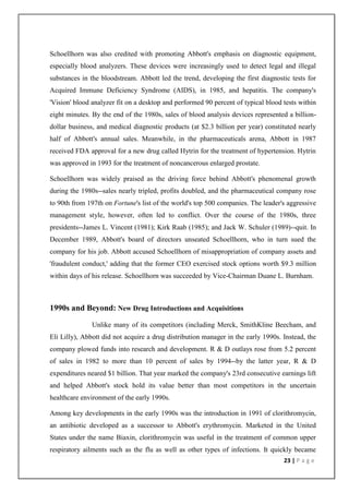 Schoellhorn was also credited with promoting Abbott's emphasis on diagnostic equipment,
especially blood analyzers. These devices were increasingly used to detect legal and illegal
substances in the bloodstream. Abbott led the trend, developing the first diagnostic tests for
Acquired Immune Deficiency Syndrome (AIDS), in 1985, and hepatitis. The company's
'Vision' blood analyzer fit on a desktop and performed 90 percent of typical blood tests within
eight minutes. By the end of the 1980s, sales of blood analysis devices represented a billion-
dollar business, and medical diagnostic products (at $2.3 billion per year) constituted nearly
half of Abbott's annual sales. Meanwhile, in the pharmaceuticals arena, Abbott in 1987
received FDA approval for a new drug called Hytrin for the treatment of hypertension. Hytrin
was approved in 1993 for the treatment of noncancerous enlarged prostate.

Schoellhorn was widely praised as the driving force behind Abbott's phenomenal growth
during the 1980s--sales nearly tripled, profits doubled, and the pharmaceutical company rose
to 90th from 197th on Fortune's list of the world's top 500 companies. The leader's aggressive
management style, however, often led to conflict. Over the course of the 1980s, three
presidents--James L. Vincent (1981); Kirk Raab (1985); and Jack W. Schuler (1989)--quit. In
December 1989, Abbott's board of directors unseated Schoellhorn, who in turn sued the
company for his job. Abbott accused Schoellhorn of misappropriation of company assets and
'fraudulent conduct,' adding that the former CEO exercised stock options worth $9.3 million
within days of his release. Schoellhorn was succeeded by Vice-Chairman Duane L. Burnham.



1990s and Beyond: New Drug Introductions and Acquisitions

               Unlike many of its competitors (including Merck, SmithKline Beecham, and
Eli Lilly), Abbott did not acquire a drug distribution manager in the early 1990s. Instead, the
company plowed funds into research and development. R & D outlays rose from 5.2 percent
of sales in 1982 to more than 10 percent of sales by 1994--by the latter year, R & D
expenditures neared $1 billion. That year marked the company's 23rd consecutive earnings lift
and helped Abbott's stock hold its value better than most competitors in the uncertain
healthcare environment of the early 1990s.

Among key developments in the early 1990s was the introduction in 1991 of clorithromycin,
an antibiotic developed as a successor to Abbott's erythromycin. Marketed in the United
States under the name Biaxin, clorithromycin was useful in the treatment of common upper
respiratory ailments such as the flu as well as other types of infections. It quickly became
                                                                                   23 | P a g e
 