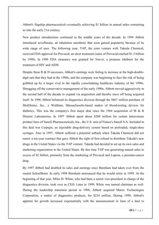 Abbott's flagship pharmaceutical--eventually achieving $1 billion in annual sales--remaining
so into the early 21st century.

New product introductions continued in the middle years of the decade. In 1994 Abbott
introduced sevoflurane, an inhalation anesthetic that soon gained popularity because of its
wide range of uses. The following year, TAP, the joint venture with Takeda Chemical,
received FDA approval for Prevacid, an ulcer treatment (sales of Prevacid reached $1.3 billion
by 1998). In 1996 FDA clearance was granted for Norvir, a protease inhibitor for the
treatment of HIV and AIDS.

Despite these R & D successes, Abbott's earnings were failing to increase at the high-double-
digit rate that they had in the 1980s, and the company was beginning to face the risk of being
gobbled up by a larger rival in the rapidly consolidating healthcare industry of the 1990s.
Shrugging off the conservative management of the early 1990s, Abbott moved aggressively in
the second half of the decade to expand via acquisition and thereby stave off being acquired
itself. In 1996 Abbott bolstered its diagnostics division through the $867 million purchase of
MediSense, Inc., a Waltham, Massachusetts-based maker of blood-testing devices for
diabetics. This was the company's first major deal since the 1964 acquisition of M & R
Dietetic Laboratories. In 1997 Abbott spent about $200 million for certain intravenous
product lines of Sanofi Pharmaceuticals, Inc., the U.S. unit of France's Sanofi S.A. Included in
this deal was Carpujet, an injectable drug-delivery system based on preloaded, single-dose
syringes. Also in 1997, Abbott suffered a potential setback when Takeda Chemical did not
renew a ten-year contract that gave Abbott the right of first refusal to distribute Takeda's new
drugs in the United States via the TAP venture. Takeda had decided to set up its own sales and
marketing organization in the United States. By this time TAP was generating annual sales in
excess of $2 billion, primarily from the marketing of Prevacid and Lupron, a prostate-cancer
drug.

By 1997 Abbott had doubled its sales and earnings since Burnham had taken over from the
ousted Schoellhorn. In early 1998 Burnham announced that he would retire in 1999. At the
beginning of that year, Miles D. White, who had been a senior vice-president in charge of the
diagnostics division, took over as CEO. Later in 1999, White was named chairman as well.
During the leadership transition period in 1998, Abbott acquired Murex Technologies
Corporation, a maker of diagnostics products, for $234 million. During 1999, Abbott's
appetite for growth increased exponentially with the announcement in June of a deal to

                                                                                    24 | P a g e
 