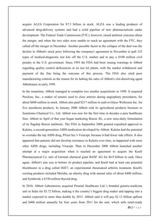 acquire ALZA Corporation for $7.3 billion in stock. ALZA was a leading producer of
advanced drug-delivery systems and had a solid pipeline of new pharmaceuticals under
development. The Federal Trade Commission (FTC), however, raised antitrust concerns about
the merger, and when the two sides were unable to reach an agreement with the FTC, they
called off the merger in December. Another possible factor in the collapse of the deal was the
decline in Abbott's stock price following the company's agreement in November to pull 125
types of medical-diagnostic test kits off the U.S. market and to pay a $100 million civil
penalty to the U.S. government. Since 1993 the FDA had been issuing warnings to Abbott
regarding quality control deficiencies at its test kit plants, with the market withdrawal and
payment of the fine being the outcome of this process. The FDA also cited poor
manufacturing controls as the reason for its halting the sales of Abbott's clot-dissolving agent
Abbokinase in early 1999.

In the meantime, Abbott managed to complete two smaller acquisitions in 1999. It acquired
Perclose, Inc., a maker of sutures used to close arteries during angioplasty procedures, for
about $600 million in stock. Abbott also paid $217 million in cash to Glaxo Wellcome Inc. for
five anesthesia products. In January 2000 Abbott sold its agricultural products business to
Sumitomo Chemical Co., Ltd. Abbott was now for the first time in decades a pure healthcare
firm. Abbott in April of that year began marketing Biaxin XL, a new once-daily formulation
of its flagship Biaxin antibiotic. The FDA in September 2000 granted expedited approval to
Kaletra, a second-generation AIDS medication developed by Abbott. Kaletra had the potential
to overtake the top AIDS drug, Pfizer Inc.'s Viracept, because it had fewer side effects. It also
appeared that patients did not develop resistance to Kaletra over time, as happened with most
other AIDS drugs, including Viracept. Then in December 2000 Abbott launched another
attempt at a major acquisition when it reached an agreement to acquire the Knoll
Pharmaceutical Co. unit of German chemical giant BASF AG for $6.9 billion in cash. Once
again, Abbott's aim was to bolster its product pipeline, and Knoll had at least one potential
blockbuster in a drug called D2E7, an experimental rheumatoid arthritis treatment. Knoll's
existing products included Meridia, an obesity drug with annual sales of about $400 million,
and Synthroid, a $150 million thyroid drug.

In 2010, Abbott Laboratories acquired Piramal Healthcare Ltd.’s branded generic-medicine
unit in India for $3.72 billion, making it the country’s biggest drug maker and tapping into a
market expected to more than double by 2015. Abbott said it will pay $2.12 billion upfront
and $400 million annually for four years from 2011 for the unit, which sells retail-ready
                                                                                     25 | P a g e
 
