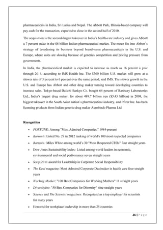 pharmaceuticals in India, Sri Lanka and Nepal. The Abbott Park, Illinois-based company will
pay cash for the transaction, expected to close in the second half of 2010.

The acquisition is the second-largest takeover in India’s health-care industry and gives Abbott
a 7 percent stake in the $8 billion Indian pharmaceutical market. The move fits into Abbott’s
strategy of broadening its business beyond brand-name pharmaceuticals in the U.S. and
Europe, where sales are slowing because of generics competition and pricing pressure from
governments.

In India, the pharmaceutical market is expected to increase as much as 16 percent a year
through 2014, according to IMS Health Inc. The $300 billion U.S. market will grow at a
slower rate of 3 percent to 6 percent over the same period, said IMS. The slower growth in the
U.S. and Europe has Abbott and other drug maker turning toward developing countries to
increase sales. Tokyo-based Daiichi Sankyo Co. bought 64 percent of Ranbaxy Laboratories
Ltd., India’s largest drug maker, for about 488.7 billion yen ($5.45 billion) in 2008, the
biggest takeover in the South Asian nation’s pharmaceutical industry, and Pfizer Inc. has been
licensing products from Indian generic-drug maker Aurobindo Pharma Ltd.



Recognition

      FORTUNE: Among "Most Admired Companies," 1984-present

      Barron's: Listed No. 29 in 2012 ranking of world's 100 most respected companies

      Barron's: Miles White among world’s 30 "Most Respected CEOs" four straight years

      Dow Jones Sustainability Index: Listed among world leaders in economic,
       environmental and social performance seven straight years

      Scrip:2011 award for Leadership in Corporate Social Responsibility

      The Deal magazine: Most Admired Corporate Dealmaker in health care four straight
       years

      Working Mother: "100 Best Companies for Working Mothers" 11 straight years

      DiversityInc: "50 Best Companies for Diversity" nine straight years

      Science and The Scientist magazines: Recognized as a top employer for scientists
       for many years

      Honored for workplace leadership in more than 25 countries

                                                                                   26 | P a g e
 