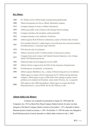 Key Dates:

1888      Dr. Wallace Calvin Abbott begins manufacturing alkaloid pills
1900      Abbott incorporates his firm as Abbott Alkaloidal Company
1915      Company changes its name to Abbott Laboratories.
1929      Abbott goes public with a listing on the Chicago Stock Exchange
1936      Company introduces the anesthetic sodium pentothal
1952      Company launches a new antibiotic, Erythrocin
1964      Abbott acquires M & R Dietetic Laboratories, maker of Similac baby formula
          New president Edward J. Ledder begins a diversification into consumer products,
1967
          including Sucaryl, a cyclamate sugar substitute.

1970      FDA bans the sale of cyclamates
1971      Abbott is forced to recall 3.4 million bottles of intravenous solution
          Company forms joint venture with Takeda Chemical Industries, Ltd. of Japan
1977
          called TAP Pharmaceuticals Inc.
1985      Abbott develops the first diagnostic test for AIDS.
1987      Abbott's Hytrin is approved by the FDA for the treatment of hypertension.
1991      Clorithromycin, an antibiotic, is introduced.
1996      Abbott acquires MediSense, Inc., a maker of blood-testing devices for diabetics
          Abbott agrees to acquire ALZA Corporation for $7.3 billion but the deal later
1999      collapses; Abbott agrees to pay a $100 million fine relating to quality control
          problems at its medical test kit plants; suture maker Perclose, Inc. is acquired.
          FDA approves the AIDS drug Kaletra; Abbott agrees to acquire the Knoll
2000
          Pharmaceutical Co. unit of BASF AG for $6.9 billion in cash.




Abbott India Ltd. History
              Company was originally incorporated on August 22, 1944 under the
Companies Act, 1913 as Boots Pure Drug Company (India) Limited. Its name was then
changed to The Boots Company (India) Limited on November 1, 1971, thereafter to Boots
Pharmaceuticals Limited on January 1, 1991. On October 31, 1995 the name was changed to
Knoll Pharmaceuticals Limited, thereafter to Abbott India Limited on July 1, 2002.


                                                                                     27 | P a g e
 