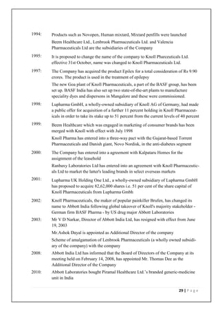 1994:   Products such as Novopen, Human mixtard, Mixtard penfills were launched
        Beem Healthcare Ltd., Lenbrook Pharmaceuticals Ltd. and Valencia
        Pharmaceuticals Ltd are the subsidiaries of the Company
1995:   It is proposed to change the name of the company to Knoll Pharceuticals Ltd.
        effective 31st October, name was changed to Knoll Pharmaceuticals Ltd.
1997:   The Company has acquired the product Epilex for a total consideration of Rs 9.90
        crores. The product is used in the treatment of epilepsy
        The new Goa plant of Knoll Pharmaceuticals, a part of the BASF group, has been
        set up. BASF India has also set up two state-of-the-art plants to manufacture
        speciality dyes and dispersons in Mangalore and these were commissioned.
1998:   Lupharma GmbH, a wholly-owned subsidiary of Knoll AG of Germany, had made
        a public offer for acquisition of a further 11 percent holding in Knoll Pharmaceut-
        icals in order to take its stake up to 51 percent from the current levels of 40 percent
1999:   Beem Healthcare which was engaged in marketing of consumer brands has been
        merged with Knoll with effect with July 1998
        Knoll Pharma has entered into a three-way pact with the Gujarat-based Torrent
        Pharmaceuticals and Danish giant, Novo Nordisk, in the anti-diabetes segment
2000:   The Company has entered into a agreement with Kalpataru Homes for the
        assignment of the leasehold
        Ranbaxy Laboratories Ltd has entered into an agreement with Knoll Pharmaceutic-
        als Ltd to market the latter's leading brands in select overseas markets
2001:   Lupharma UK Holding One Ltd., a wholly-owned subsidiary of Lupharma GmbH
        has proposed to acquire 82,62,000 shares i.e. 51 per cent of the share capital of
        Knoll Pharmaceuticals from Lupharma Gmbh
2002:   Knoll Pharmaceuticals, the maker of popular painkiller Brufen, has changed its
        name to Abbott India following global takeover of Knoll's majority stakeholder -
        German firm BASF Pharma - by US drug major Abbott Laboratories
2003:   Mr V D Narkar, Director of Abbott India Ltd, has resigned with effect from June
        19, 2003
        Mr.Ashok Dayal is appointed as Additional Director of the company
        Scheme of amalgamation of Lenbrook Pharmaceuticals (a wholly owned subsidi-
        ary of the company) with the company
2008:   Abbott India Ltd has informed that the Board of Directors of the Company at its
        meeting held on February 14, 2008, has appointed Mr. Thomas Dee as the
        Additional Director of the Company
2010:   Abbott Laboratories bought Piramal Healthcare Ltd.’s branded generic-medicine
        unit in India

                                                                                   29 | P a g e
 