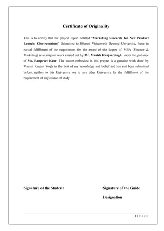 Certificate of Originality

This is to certify that the project report entitled “Marketing Research for New Product
Launch: Cisatracurium” Submitted to Bharati Vidyapeeth Deemed University, Pune in
partial fulfillment of the requirement for the award of the degree of MBA (Finance &
Marketing) is an original work carried out by Mr. Manish Ranjan Singh, under the guidance
of Ms. Ranpreet Kaur. The matter embodied in this project is a genuine work done by
Manish Ranjan Singh to the best of my knowledge and belief and has not been submitted
before, neither to this University nor to any other University for the fulfillment of the
requirement of any course of study.




Signature of the Student                                Signature of the Guide

                                                        Designation



                                                                               3|Page
 