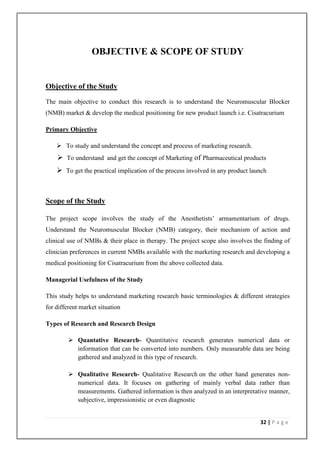 OBJECTIVE & SCOPE OF STUDY


Objective of the Study

The main objective to conduct this research is to understand the Neuromuscular Blocker
(NMB) market & develop the medical positioning for new product launch i.e. Cisatracurium

Primary Objective

     To study and understand the concept and process of marketing research.
     To understand and get the concept of Marketing of Pharmaceutical products
     To get the practical implication of the process involved in any product launch



Scope of the Study

The project scope involves the study of the Anesthetists’ armamentarium of drugs.
Understand the Neuromuscular Blocker (NMB) category, their mechanism of action and
clinical use of NMBs & their place in therapy. The project scope also involves the finding of
clinician preferences in current NMBs available with the marketing research and developing a
medical positioning for Cisatracurium from the above collected data.

Managerial Usefulness of the Study

This study helps to understand marketing research basic terminologies & different strategies
for different market situation

Types of Research and Research Design

          Quantative Research- Quantitative research generates numerical data or
           information that can be converted into numbers. Only measurable data are being
           gathered and analyzed in this type of research.

          Qualitative Research- Qualitative Research on the other hand generates non-
           numerical data. It focuses on gathering of mainly verbal data rather than
           measurements. Gathered information is then analyzed in an interpretative manner,
           subjective, impressionistic or even diagnostic


                                                                                 32 | P a g e
 