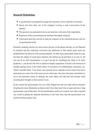 Research Methodology


    A questionnaire was prepared to gauge the awareness of new molecule in customer.
    Survey has been done out of the company covering a wide cross-section of the
       industry.
    The question was presented in one to one interview with each of the respondents.
    Responses of the concerned persons had been thoroughly analyzed.
    Conclusions had been arrived at using the response of the concerned persons and not
       on questionnaire alone.

Generally speaking, doctors are most reserve persons on the planet and they are not flattered
by attention and this sometimes overcomes any inhibitions so that matters quite secret are
paraded before the observer with seeming abandon. At other times, particularly where an issue
has been the subject of recent press attention, the shutters go up and there is no way in. All
you can do in such circumstances is to give up and try something else likely to be more
productive - you haven't the time to spend on lengthy negotiation. Crucial to the business of
initially gaining access is the whole matter of assurances of confidentiality, anonymity, etc,
which I consider below. Your stance, once granted access, depends on how much of an active
participant you want to be in the arena you are observing - the more obviously committed you
are to one particular stance or ideology the more others will take this into account when
revealing their thoughts or their actions to you.

In this context the questionnaire was not a fully fledged one and was made with an intention
of getting the main information as doctors don’t have that much time to spare and also a long
questionnaire may irritate them. So the questionnaire used in my research was really crisp and
was aimed at getting the required information in the least time, also the questionnaire was
used for primary purpose only.




                                                                                  33 | P a g e
 