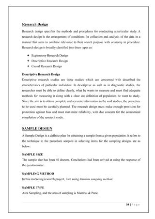 Research Design
Research design specifies the methods and procedures for conducting a particular study. A
research design is the arrangement of conditions for collection and analysis of the data in a
manner that aims to combine relevance to their search purpose with economy in procedure.
Research design is broadly classified into three types as:

    Exploratory Research Design
    Descriptive Research Design
    Causal Research Design

Descriptive Research Design
Descriptive research studies are those studies which are concerned with described the
characteristics of particular individual. In descriptive as well as in diagnostic studies, the
researcher must be able to define clearly, what he wants to measure and must find adequate
methods for measuring it along with a clear cut definition of population he want to study.
Since the aim is to obtain complete and accurate information in the said studies, the procedure
to be used must be carefully planned. The research design must make enough provision for
protection against bias and must maximize reliability, with due concern for the economical
completion of the research study.


SAMPLE DESIGN
A Sample Design is a definite plan for obtaining a sample from a given population. It refers to
the technique to the procedure adopted in selecting items for the sampling designs are as
below:

SAMPLE SIZE
The sample size has been 40 doctors. Conclusions had been arrived at using the response of
the questionnaire.

SAMPLING METHOD
In this marketing research project, I am using Random sampling method.

SAMPLE TYPE
Area Sampling, and the area of sampling is Mumbai & Pune.


                                                                                   34 | P a g e
 