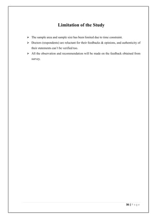 Limitation of the Study

 The sample area and sample size has been limited due to time constraint.
 Doctors (respondents) are reluctant for their feedbacks & opinions, and authenticity of
   their statements can’t be verified too.
 All the observation and recommendation will be made on the feedback obtained from
   survey.




                                                                             36 | P a g e
 