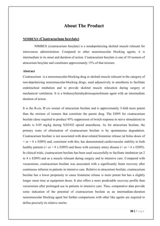 About The Product

NIMBEX® (Cisatracurium besylate)

         NIMBEX (cisatracurium besylate) is a nondepolarizing skeletal muscle relaxant for
intravenous administration. Compared to other neuromuscular blocking agents, it is
intermediate in its onset and duration of action. Cisatracurium besylate is one of 10 isomers of
atracurium besylate and constitutes approximately 15% of that mixture.

Abstract
Cisatracurium is a neuromuscular-blocking drug or skeletal muscle relaxant in the category of
non-depolarizing neuromuscular-blocking drugs, used adjunctively in anesthesia to facilitate
endotracheal intubation and to provide skeletal muscle relaxation during surgery or
mechanical ventilation. It is a bisbenzyltetrahydroisoquinolinium agent with an intermediate
duration of action.

It is the R-cis, R'-cis isomer of atracurium besilate and is approximately 3-fold more potent
than the mixture of isomers that constitute the parent drug. The ED95 for cisatracurium
besilate (dose required to produce 95% suppression of twitch response to nerve stimulation) in
adults is 0.05 mg/kg during N2O/O2 opioid anaesthesia. As for atracurium besilate, the
primary route of elimination of cisatracurium besilate is by spontaneous degradation.
Cisatracurium besilate is not associated with dose-related histamine release (at bolus doses of
< or = 8 x ED95) and, consistent with this, has demonstrated cardiovascular stability in both
healthy patients (< or = 8 x ED95) and those with coronary artery disease (< or = 6 x ED95).
In clinical trials, cisatracurium besilate has been used successfully to facilitate intubation (at 2
to 4 x ED95) and as a muscle relaxant during surgery and in intensive care. Compared with
vecuronium, cisatracurium besilate was associated with a significantly faster recovery after
continuous infusion in patients in intensive care. Relative to atracurium besilate, cisatracurium
besilate has a lower propensity to cause histamine release is more potent but has a slightly
longer onset time at equipotent doses. It also offers a more predictable recovery profile than
vecuronium after prolonged use in patients in intensive care. Thus, comparative data provide
some indication of the potential of cisatracurium besilate as an intermediate-duration
neuromuscular blocking agent but further comparisons with other like agents are required to
define precisely its relative merits.

                                                                                       38 | P a g e
 