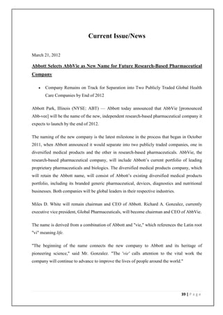 Current Issue/News

March 21, 2012

Abbott Selects AbbVie as New Name for Future Research-Based Pharmaceutical
Company

      Company Remains on Track for Separation into Two Publicly Traded Global Health
       Care Companies by End of 2012

Abbott Park, Illinois (NYSE: ABT) — Abbott today announced that AbbVie [pronounced
Abb-vee] will be the name of the new, independent research-based pharmaceutical company it
expects to launch by the end of 2012.

The naming of the new company is the latest milestone in the process that began in October
2011, when Abbott announced it would separate into two publicly traded companies, one in
diversified medical products and the other in research-based pharmaceuticals. AbbVie, the
research-based pharmaceutical company, will include Abbott’s current portfolio of leading
proprietary pharmaceuticals and biologics. The diversified medical products company, which
will retain the Abbott name, will consist of Abbott’s existing diversified medical products
portfolio, including its branded generic pharmaceutical, devices, diagnostics and nutritional
businesses. Both companies will be global leaders in their respective industries.

Miles D. White will remain chairman and CEO of Abbott. Richard A. Gonzalez, currently
executive vice president, Global Pharmaceuticals, will become chairman and CEO of AbbVie.

The name is derived from a combination of Abbott and "vie," which references the Latin root
"vi" meaning life.

"The beginning of the name connects the new company to Abbott and its heritage of
pioneering science," said Mr. Gonzalez. "The 'vie' calls attention to the vital work the
company will continue to advance to improve the lives of people around the world."




                                                                                    39 | P a g e
 