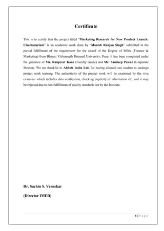 Certificate

This is to certify that the project titled “Marketing Research for New Product Launch:
Cisatracurium” is an academic work done by “Manish Ranjan Singh” submitted in the
partial fulfillment of the requirement for the award of the Degree of MBA (Finance &
Marketing) from Bharati Vidyapeeth Deemed University, Pune. It has been completed under
the guidance of Ms. Ranpreet Kaur (Faculty Guide) and Mr. Sandeep Pawar (Corporate
Mentor). We are thankful to Abbott India Ltd. for having allowed our student to undergo
project work training. The authenticity of the project work will be examined by the viva
examiner which includes data verification, checking duplicity of information etc. and it may
be rejected due to non fulfillment of quality standards set by the Institute.




Dr. Sachin S. Vernekar

(Director IMED)




                                                                                  4|Page
 