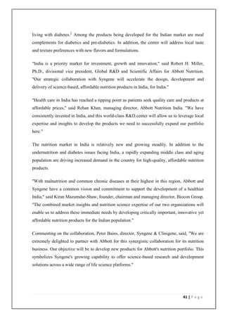 living with diabetes.2 Among the products being developed for the Indian market are meal
complements for diabetics and pre-diabetics. In addition, the center will address local taste
and texture preferences with new flavors and formulations.

"India is a priority market for investment, growth and innovation," said Robert H. Miller,
Ph.D., divisional vice president, Global R&D and Scientific Affairs for Abbott Nutrition.
"Our strategic collaboration with Syngene will accelerate the design, development and
delivery of science-based, affordable nutrition products in India, for India."

"Health care in India has reached a tipping point as patients seek quality care and products at
affordable prices," said Rehan Khan, managing director, Abbott Nutrition India. "We have
consistently invested in India, and this world-class R&D center will allow us to leverage local
expertise and insights to develop the products we need to successfully expand our portfolio
here."

The nutrition market in India is relatively new and growing steadily. In addition to the
undernutrition and diabetes issues facing India, a rapidly expanding middle class and aging
population are driving increased demand in the country for high-quality, affordable nutrition
products.

"With malnutrition and common chronic diseases at their highest in this region, Abbott and
Syngene have a common vision and commitment to support the development of a healthier
India," said Kiran Mazumdar-Shaw, founder, chairman and managing director, Biocon Group.
"The combined market insights and nutrition science expertise of our two organizations will
enable us to address these immediate needs by developing critically important, innovative yet
affordable nutrition products for the Indian population."

Commenting on the collaboration, Peter Bains, director, Syngene & Clinigene, said, "We are
extremely delighted to partner with Abbott for this synergistic collaboration for its nutrition
business. Our objective will be to develop new products for Abbott's nutrition portfolio. This
symbolizes Syngene's growing capability to offer science-based research and development
solutions across a wide range of life science platforms."




                                                                                   41 | P a g e
 