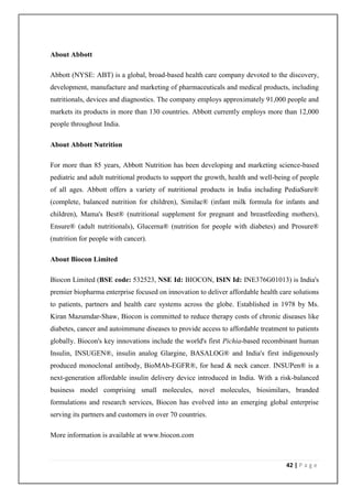About Abbott

Abbott (NYSE: ABT) is a global, broad-based health care company devoted to the discovery,
development, manufacture and marketing of pharmaceuticals and medical products, including
nutritionals, devices and diagnostics. The company employs approximately 91,000 people and
markets its products in more than 130 countries. Abbott currently employs more than 12,000
people throughout India.

About Abbott Nutrition

For more than 85 years, Abbott Nutrition has been developing and marketing science-based
pediatric and adult nutritional products to support the growth, health and well-being of people
of all ages. Abbott offers a variety of nutritional products in India including PediaSure®
(complete, balanced nutrition for children), Similac® (infant milk formula for infants and
children), Mama's Best® (nutritional supplement for pregnant and breastfeeding mothers),
Ensure® (adult nutritionals), Glucerna® (nutrition for people with diabetes) and Prosure®
(nutrition for people with cancer).

About Biocon Limited

Biocon Limited (BSE code: 532523, NSE Id: BIOCON, ISIN Id: INE376G01013) is India's
premier biopharma enterprise focused on innovation to deliver affordable health care solutions
to patients, partners and health care systems across the globe. Established in 1978 by Ms.
Kiran Mazumdar-Shaw, Biocon is committed to reduce therapy costs of chronic diseases like
diabetes, cancer and autoimmune diseases to provide access to affordable treatment to patients
globally. Biocon's key innovations include the world's first Pichia-based recombinant human
Insulin, INSUGEN®, insulin analog Glargine, BASALOG® and India's first indigenously
produced monoclonal antibody, BioMAb-EGFR®, for head & neck cancer. INSUPen® is a
next-generation affordable insulin delivery device introduced in India. With a risk-balanced
business model comprising small molecules, novel molecules, biosimilars, branded
formulations and research services, Biocon has evolved into an emerging global enterprise
serving its partners and customers in over 70 countries.

More information is available at www.biocon.com



                                                                                   42 | P a g e
 