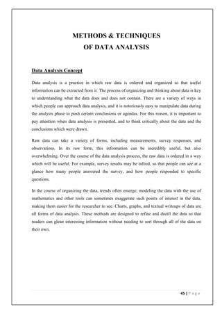 METHODS & TECHNIQUES
                            OF DATA ANALYSIS


Data Analysis Concept

Data analysis is a practice in which raw data is ordered and organized so that useful
information can be extracted from it. The process of organizing and thinking about data is key
to understanding what the data does and does not contain. There are a variety of ways in
which people can approach data analysis, and it is notoriously easy to manipulate data during
the analysis phase to push certain conclusions or agendas. For this reason, it is important to
pay attention when data analysis is presented, and to think critically about the data and the
conclusions which were drawn.

Raw data can take a variety of forms, including measurements, survey responses, and
observations. In its raw form, this information can be incredibly useful, but also
overwhelming. Over the course of the data analysis process, the raw data is ordered in a way
which will be useful. For example, survey results may be tallied, so that people can see at a
glance how many people answered the survey, and how people responded to specific
questions.

In the course of organizing the data, trends often emerge; modeling the data with the use of
mathematics and other tools can sometimes exaggerate such points of interest in the data,
making them easier for the researcher to see. Charts, graphs, and textual writeups of data are
all forms of data analysis. These methods are designed to refine and distill the data so that
readers can glean interesting information without needing to sort through all of the data on
their own.




                                                                                  45 | P a g e
 