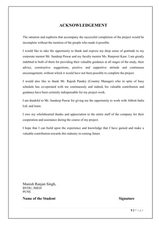 ACKNOWLEDGEMENT

The satiation and euphoria that accompany the successful completion of the project would be
incomplete without the mention of the people who made it possible.

I would like to take the opportunity to thank and express my deep sense of gratitude to my
corporate mentor Mr. Sandeep Pawar and my faculty mentor Ms. Ranpreet Kaur. I am greatly
indebted to both of them for providing their valuable guidance at all stages of the study, their
advice, constructive suggestions, positive and supportive attitude and continuous
encouragement, without which it would have not been possible to complete the project.

I would also like to thank Mr. Rajesh Pandey (Country Manager) who in spite of busy
schedule has co-operated with me continuously and indeed, his valuable contribution and
guidance have been certainly indispensable for my project work.

I am thankful to Mr. Sandeep Pawar for giving me the opportunity to work with Abbott India
Ltd. and learn.

I owe my wholehearted thanks and appreciation to the entire staff of the company for their
cooperation and assistance during the course of my project.

I hope that I can build upon the experience and knowledge that I have gained and make a
valuable contribution towards this industry in coming future.




Manish Ranjan Singh,
BVDU, IMED
PUNE

Name of the Student                                                         Signature


                                                                                     5|Page
 