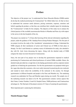 Preface

The objective of the project was “to understand the Neuro Muscular Blocker (NMB) market
& develop the medical positioning for Cisatracurium” for Abbott India Ltd., for that we have
to understand the customer needs (doctors), pricing constraints, response, emotions and
beliefs regarding the product, so that they can contribute their valuable inputs for introducing
the “Cisatracurium” in India for the company. The objective of this study was to analyze the
clinical practice of the available neuromuscular blocker in Mumbai and Pune city with respect
to the survey in the best hospitals of the city.

The project was started on 1st of June after knowing all the relevant information regarding the
project, under the guidance of Mr. Sandeep Pawar (Group Product Manager). The first part of
my project involves the study of the Anesthetists’ armamentarium of drugs, Understand the
NMB category & their mechanism of action and Clinical use of NMBs & their place in
therapy. For this I used Internet as a primary source of information for study, also attended a
day with Dr. Amit Arora discussing the topics. Along with the detailed study of NMB
category the study was more focused on Cisatracurium.

Since, the next part of my project was to develop the questionnaire respected to medical
positioning for Cisatracurium and clinical preferences of current NMBs available. Hence, the
detailed study provided me a rough idea in developing questionnaire and my corporate mentor
guided me in finalizing the questionnaire. For this the questionnaire was prepared which gave
the vague idea about the customers, who were really interested in practicing the new molecule
and wanted to know about the availability of the molecule in the country. Go through
questionnaire in different hospitals and people in the Pune and Mumbai city. The marketing
research was undertaken for Pune and Mumbai region during one month. The sample size of
the marketing research was taken to be 40. The questionnaire contains various aspects like
their Name, Contact Number, E-mail Id, Hospital Name, NMB preference and Cisatracurium
advantage etc. The final part of the project consists of 15 days of scanning the questionnaire.

Most important part is analyzing the information.




Manish Ranjan Singh                                                         Signature

                                                                                      6|Page
 