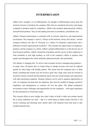 INTERPRETAION

Abbott Lab’s strength is in its differentiation. Its strength in differentiation comes from the
immense diversity of products the company offers that are considered innovative and unique
compared to products made by competitors. Abbott Labs produces pharmaceutical, medical,
and nutritional products. They are the leading innovators in anesthetics, and diabetes care.

Abbott’s financial performance is consistent with its mission, objectives, and organizational
environment. The company’s vision is “Always at the forefront, always first choice,” and the
company embraces the idea of “focusing on a culture of continuous improvement and a
dedication towards organizational excellence”. This includes the improvement of employees,
products, and the company as a whole. Abbott’s greatest differentiator is in the diverse mix of
their business portfolio. Abbott’s broad line of products and the success of their employees is
what contribute to such high numbers, as well as the company’s ability to produce what
people need throughout the world, medically, pharmaceutically, and nutritionally.

The industry is changing fast. To survive and to prosper involves managing drug pipelines –
as drugs come off patents they no longer bring in enough revenues and must be replaced
quickly by other drugs with durable patents. This means that the companies have to think
ahead, something that sounds easy but involves great risks. Huge sums must be invested in
uncertain in-house research and development and/or must go toward mergers and acquisitions
with other promising companies. Strategic alliances can be used to augment opportunities as
well. As companies develop their new pipelines, they must be mindful of changes caused by
regulations and deregulations in countries all over the globe. The global competitive
environment creates challenges and opportunities for the companies – with equal importance
for the communities in which they reside.

This research offers no new insights into what it takes to build a viable new product launch
but it surely underlines two facts – that it is worth doing in Indian market and that it will
involve retaining and attracting more market share with financial boost that need to take
sizeable financial risks.




                                                                                     71 | P a g e
 