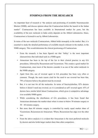 FINDINGS FROM THE RESEARCH

An important facet of research is “the analysis and positioning of available Neuromuscular
Blocker (NMB), and discuss opinion about the Cisatracurium before the launch in the Indian
market”. Cisatracurium has been available in International market for years, but the
availability of the new molecule in India solely depends on the Abbott Laboratories. Since,
Cisatracurium is licensed to use by Abbott Laboratories.

In terms of the new molecule Cisatracurium, Abbott holds monopoly in the market. But, it is
essential to study the detailed performance of available muscle relaxant in the market, in the
NMB category. This would determine the clinical positioning of Cisatracurium.

      From the research, it has been figured out that ‘Safety’ is the most important
       characteristics that individual seek in a NMB agent.
      Atracurium has been in the top of the list in their clinical practice in any GA
       procedures, followed by Rocuronium and Vecuronium. This creates a good market for
       Cisatracurium, since most of the doctors consider it as one of the safest molecule in
       the NMB category.
      Apart from this, use of reversal agent in GA procedure has been very often or
       common. Though, the main reason cited for the need to use reversal has been that,
       79% of doctors believe the patient must be reversed.
      But, it is not true for all the molecules. In terms of Succinylcholine, 92% doctors
       believe it doesn’t need any reversal, as it is considered as self- reversal agent. 63% of
       doctors have similar belief about Cisatracurium, which gives it competitive advantage
       over available NMB agents.
      While considering the distribution of GA procedures, it has been found that
       Atracurium dominates the market share when it comes to below 30 minutes surgery or
       30 – 60 minutes surgery.
      But more than 60 minutes surgery is controlled by nearly equal market share of
       Vecuronium, Rocuronium & Atracurium. Where, Rocuronium has edge over the other
       two.
      From the above analysis it is evident that Atracurium is the most preferred molecule
       by doctors and also holds larger market share than other competitors.


                                                                                    72 | P a g e
 
