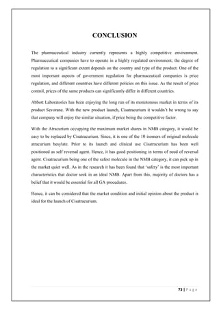 CONCLUSION

The pharmaceutical industry currently represents a highly competitive environment.
Pharmaceutical companies have to operate in a highly regulated environment; the degree of
regulation to a significant extent depends on the country and type of the product. One of the
most important aspects of government regulation for pharmaceutical companies is price
regulation, and different countries have different policies on this issue. As the result of price
control, prices of the same products can significantly differ in different countries.

Abbott Laboratories has been enjoying the long run of its monotonous market in terms of its
product Sevorane. With the new product launch, Cisatracurium it wouldn’t be wrong to say
that company will enjoy the similar situation, if price being the competitive factor.

With the Atracurium occupying the maximum market shares in NMB category, it would be
easy to be replaced by Cisatracurium. Since, it is one of the 10 isomers of original molecule
atracurium besylate. Prior to its launch and clinical use Cisatracurium has been well
positioned as self reversal agent. Hence, it has good positioning in terms of need of reversal
agent. Cisatracurium being one of the safest molecule in the NMB category, it can pick up in
the market quiet well. As in the research it has been found that ‘safety’ is the most important
characteristics that doctor seek in an ideal NMB. Apart from this, majority of doctors has a
belief that it would be essential for all GA procedures.

Hence, it can be considered that the market condition and initial opinion about the product is
ideal for the launch of Cisatracurium.




                                                                                        73 | P a g e
 
