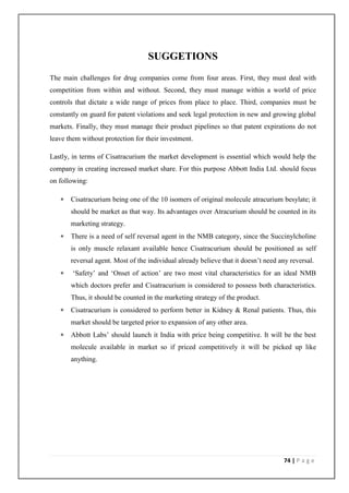 SUGGETIONS
The main challenges for drug companies come from four areas. First, they must deal with
competition from within and without. Second, they must manage within a world of price
controls that dictate a wide range of prices from place to place. Third, companies must be
constantly on guard for patent violations and seek legal protection in new and growing global
markets. Finally, they must manage their product pipelines so that patent expirations do not
leave them without protection for their investment.

Lastly, in terms of Cisatracurium the market development is essential which would help the
company in creating increased market share. For this purpose Abbott India Ltd. should focus
on following:

      Cisatracurium being one of the 10 isomers of original molecule atracurium besylate; it
       should be market as that way. Its advantages over Atracurium should be counted in its
       marketing strategy.
      There is a need of self reversal agent in the NMB category, since the Succinylcholine
       is only muscle relaxant available hence Cisatracurium should be positioned as self
       reversal agent. Most of the individual already believe that it doesn’t need any reversal.
       ‘Safety’ and ‘Onset of action’ are two most vital characteristics for an ideal NMB
       which doctors prefer and Cisatracurium is considered to possess both characteristics.
       Thus, it should be counted in the marketing strategy of the product.
      Cisatracurium is considered to perform better in Kidney & Renal patients. Thus, this
       market should be targeted prior to expansion of any other area.
      Abbott Labs’ should launch it India with price being competitive. It will be the best
       molecule available in market so if priced competitively it will be picked up like
       anything.




                                                                                    74 | P a g e
 