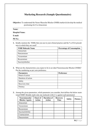 Marketing Research (Sample Questionnaire)


Objective: To understand the Neuro Muscular Blocker (NMB) market & develop the medical
              positioning for Cis-Atracurium

Name:
Hospital Name:
E-mail:
Ph No.:

1. Kindly mention the NMBs that you use in your clinical practice and the % of GA proced-
   ures in which they are used?
      NMB Molecule Name                                    Percentage of Consumption
      Atracurium
      Pancuronium
      Vecuronium
      Rocuronium
      Succinylcholine


2. What are the characteristics you expect to be in an ideal Neuromuscular Blocker (NMB)?
   Put the numbering as per your preference.
       Parameters                                             Preference
       Onset of action
        Duration of action
        Safety
        Recovery time
        Potency


3. Among the given parameters, which parameter you consider, best defines the below ment-
   ioned NMB? (Kindly mark only one molecule with [√ ], against each parameter)
          Neuromuscular      Onset of   Duration of    Recovery
                                                                     Safety     Potency
          Blocker Agents     Action       Action        Time
        Atracurium
        Vecuronium
        Rocuronium
        Succinylcholine
        Cisatracurium
        Pancuronium
                                                                               76 | P a g e
 