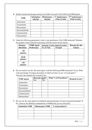 4. Kindly mention the dosage protocol you follow for each of the following NMB agents.
                         Intubation   Maintenance     1st maintenance     2nd maintenance
          NMB
                          (mg/kg)      (mg/kg)         (Time in min)       (Time in min)
    Atracurium
    Vecuronium
    Rocuronium
    Succinylcholine
    Cisatracurium
    Pancuronium

5. Under the following parameters, what is your preference of the NMB molecule? Mention
   the quantity of the molecule used along with the reason for the choice.
       Surgery        NMB Agent       Quantity Used in single Procedure    Reason for the
       Duration       Preference      No. of Vials      Strength              Choice
         <30
        minutes

         30-60
        minutes
         >60
        minutes


6. Do you need to use the ‘Reversal agent’ with the following NMB molecules? If yes, What
   is the percentage of surgery procedure in which you have to use ‘reversal agent’?
   Also give the remarks for its need of use.
                           Reversal Agent? What % of Procedures?
        NMB Agents                                                         Remarks if any?
                           Yes        No
       Atracurium
       Vecuronium
       Rocuronium
       Succinylcholine
       Cisatracurium
       Pancuronium

7. Do you use the same agent for intubation and maintenance of neuro muscular blockade? If
   No, what are the different combinations of NMBs that you use clinically?
       Intubation NMB       Maintenance NMB         % of procedures?




                                                                                77 | P a g e
 