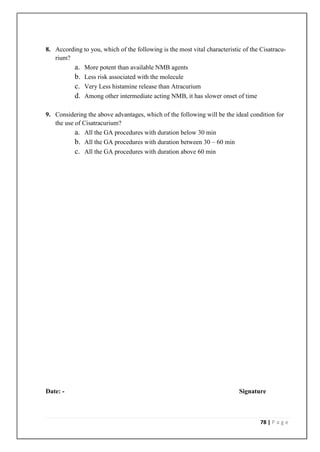 8. According to you, which of the following is the most vital characteristic of the Cisatracu-
   rium?
         a. More potent than available NMB agents
         b. Less risk associated with the molecule
         c. Very Less histamine release than Atracurium
         d. Among other intermediate acting NMB, it has slower onset of time

9. Considering the above advantages, which of the following will be the ideal condition for
   the use of Cisatracurium?
           a. All the GA procedures with duration below 30 min
           b. All the GA procedures with duration between 30 – 60 min
           c. All the GA procedures with duration above 60 min




Date: -                                                                    Signature



                                                                                    78 | P a g e
 